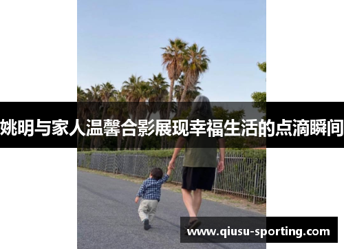 姚明与家人温馨合影展现幸福生活的点滴瞬间