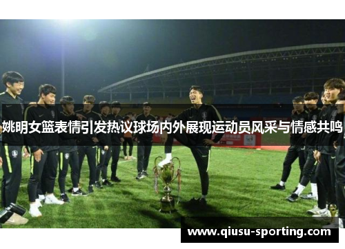 姚明女篮表情引发热议球场内外展现运动员风采与情感共鸣
