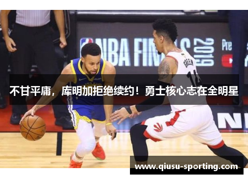 不甘平庸，库明加拒绝续约！勇士核心志在全明星